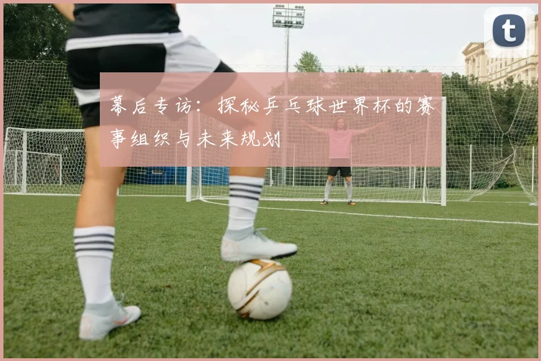 幕后专访：探秘乒乓球世界杯的赛事组织与未来规划