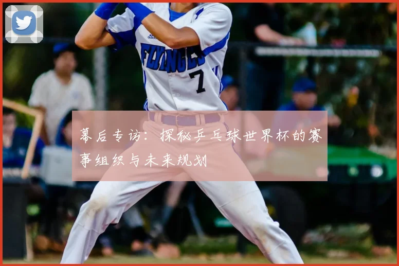 幕后专访：探秘乒乓球世界杯的赛事组织与未来规划