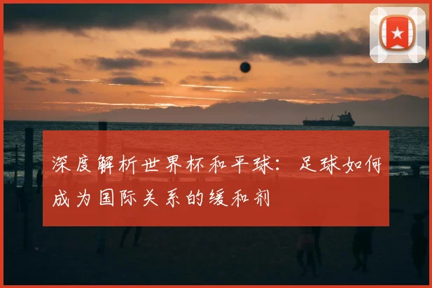 深度解析世界杯和平球：足球如何成为国际关系的缓和剂