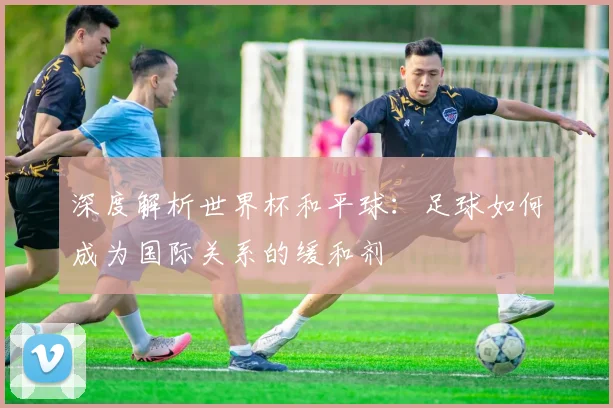 深度解析世界杯和平球：足球如何成为国际关系的缓和剂